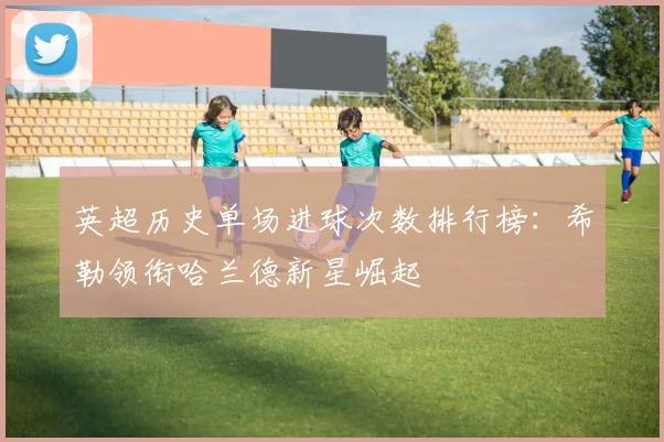 英超历史单场进球次数排行榜：希勒领衔哈兰德新星崛起