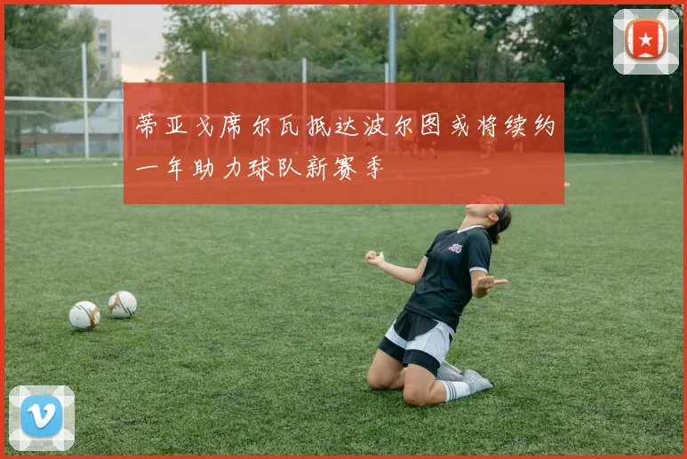 蒂亚戈席尔瓦抵达波尔图或将续约一年助力球队新赛季