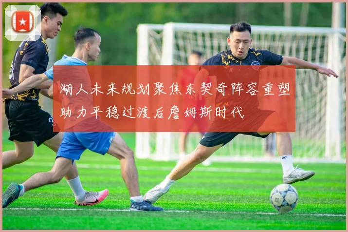 湖人未来规划聚焦东契奇阵容重塑助力平稳过渡后詹姆斯时代