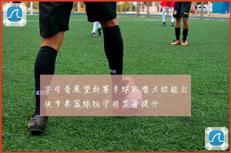 字母哥展望新赛季球队潜力称能打快节奏篮球防守将显著提升