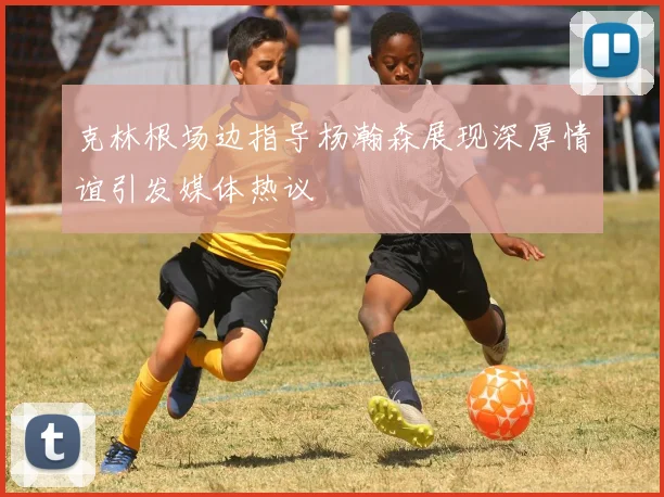 克林根场边指导杨瀚森展现深厚情谊引发媒体热议