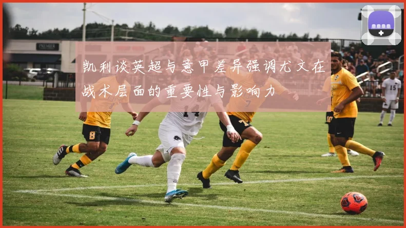 凯利谈英超与意甲差异强调尤文在战术层面的重要性与影响力