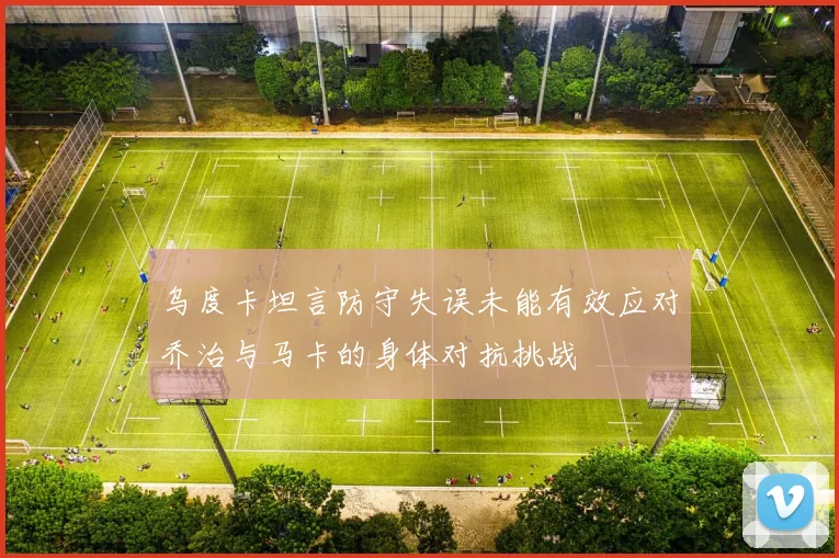 乌度卡坦言防守失误未能有效应对乔治与马卡的身体对抗挑战