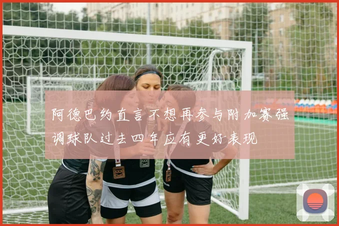 阿德巴约直言不想再参与附加赛强调球队过去四年应有更好表现