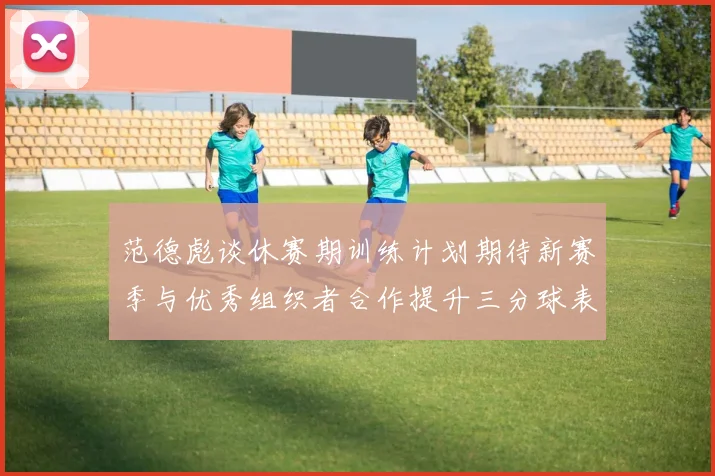 范德彪谈休赛期训练计划期待新赛季与优秀组织者合作提升三分球表现