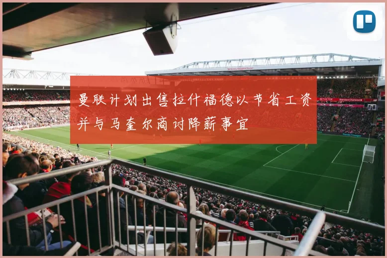 曼联计划出售拉什福德以节省工资并与马奎尔商讨降薪事宜