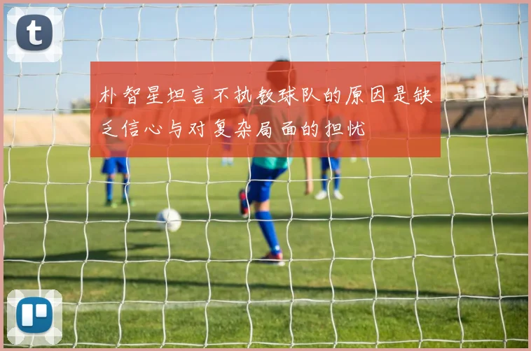 朴智星坦言不执教球队的原因是缺乏信心与对复杂局面的担忧