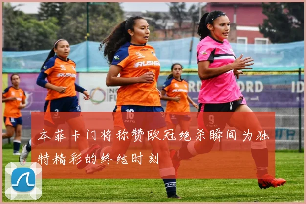 本菲卡门将称赞欧冠绝杀瞬间为独特精彩的终结时刻