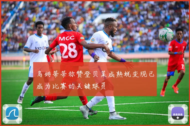 乌姆蒂蒂称赞登贝莱成熟蜕变现已成为比赛的关键球员