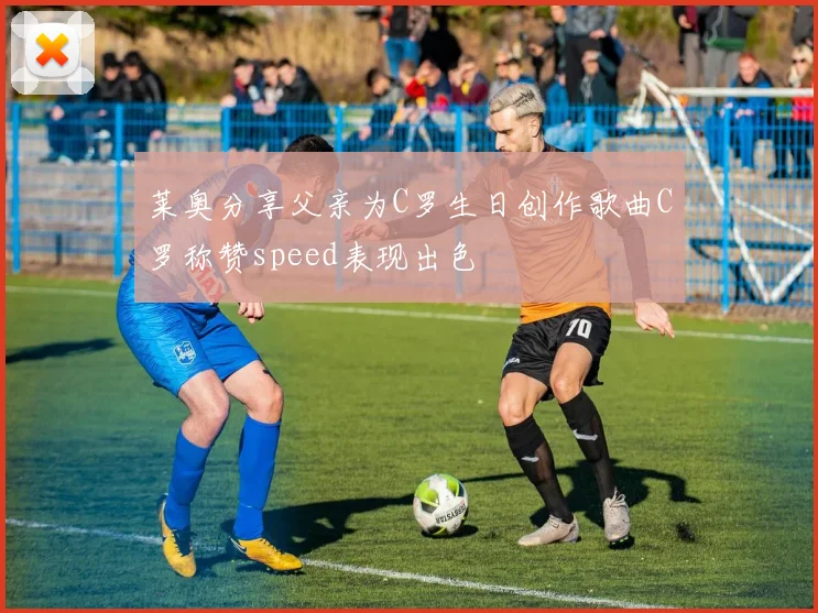 莱奥分享父亲为C罗生日创作歌曲C罗称赞speed表现出色