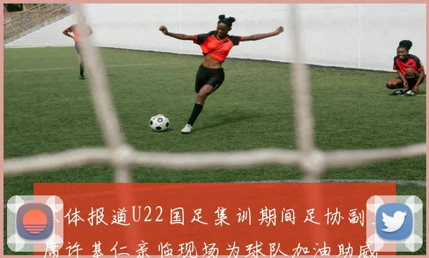 东体报道U22国足集训期间足协副主席许基仁亲临现场为球队加油助威