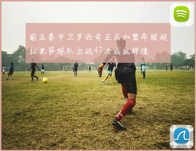 前亚泰中卫罗西奇正式加盟希腊超拉里萨球队出战47次成就辉煌