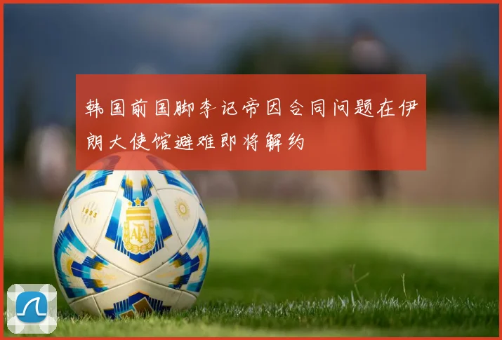 韩国前国脚李记帝因合同问题在伊朗大使馆避难即将解约