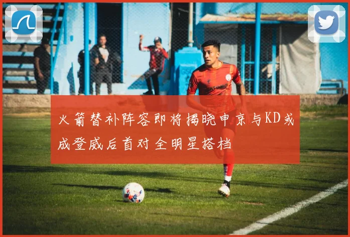 火箭替补阵容即将揭晓申京与KD或成登威后首对全明星搭档