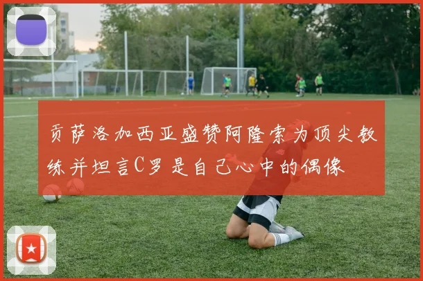 贡萨洛加西亚盛赞阿隆索为顶尖教练并坦言C罗是自己心中的偶像