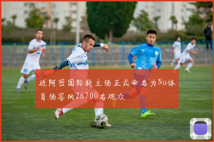 迈阿密国际新主场正式命名为Nu体育场容纳26700名观众