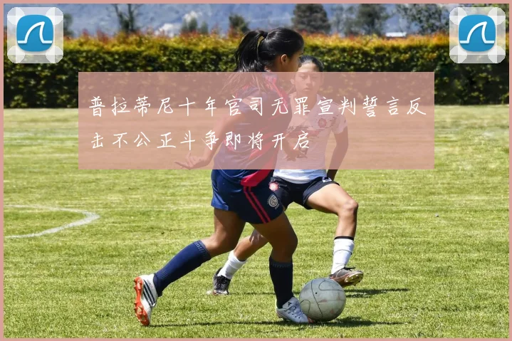 普拉蒂尼十年官司无罪宣判誓言反击不公正斗争即将开启