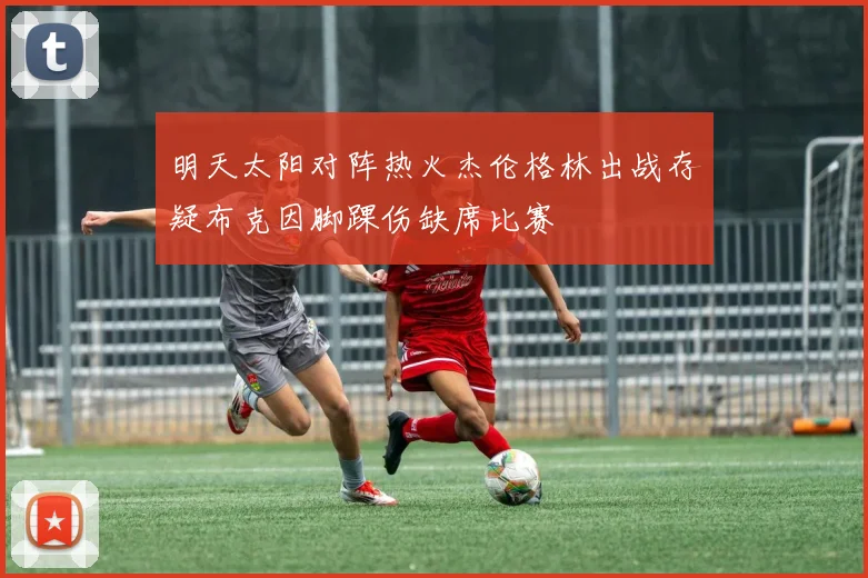 明天太阳对阵热火杰伦格林出战存疑布克因脚踝伤缺席比赛
