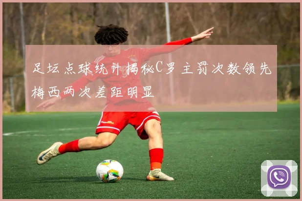 足坛点球统计揭秘C罗主罚次数领先梅西两次差距明显