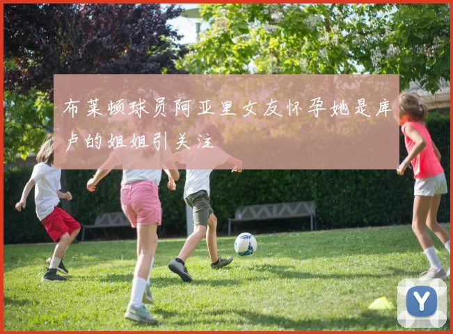 布莱顿球员阿亚里女友怀孕她是库卢的姐姐引关注