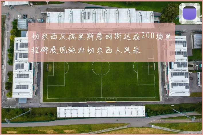 切尔西庆祝里斯詹姆斯达成200场里程碑展现纯血切尔西人风采